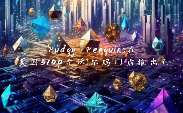 Pudgy Penguins在美国3100个沃尔玛门店推出Pudgy玩具