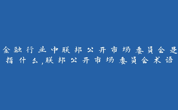 金融行业中联邦公开市场委员会是指什么,联邦公开市场委员会术语讲解