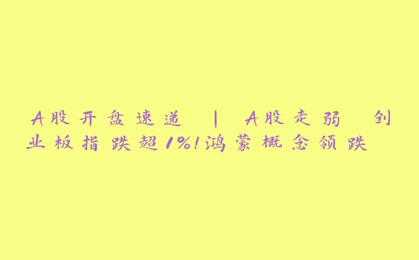 A股开盘速递 | A股走弱 创业板指跌超1%！鸿蒙概念领跌 两市4700股飘绿